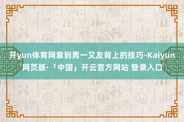 开yun体育网靠到男一又友背上的技巧-Kaiyun网页版·「中国」开云官方网站 登录入口
