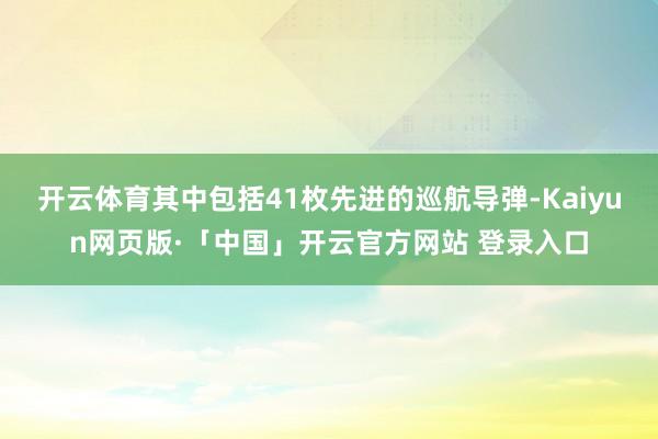 开云体育其中包括41枚先进的巡航导弹-Kaiyun网页版·「中国」开云官方网站 登录入口