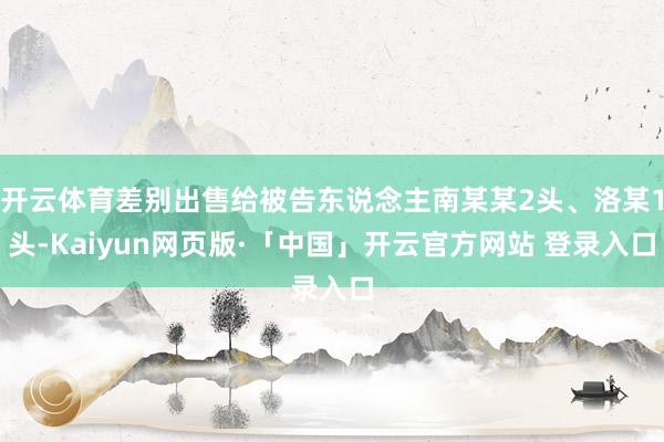 开云体育差别出售给被告东说念主南某某2头、洛某1头-Kaiyun网页版·「中国」开云官方网站 登录入口