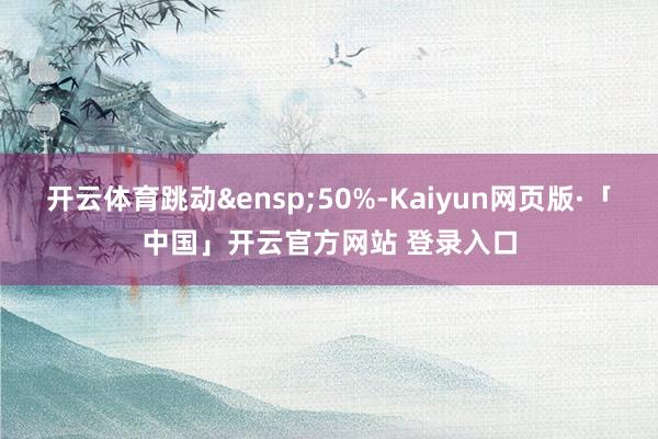 开云体育跳动&ensp;50%-Kaiyun网页版·「中国」开云官方网站 登录入口