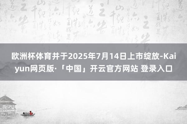 欧洲杯体育并于2025年7月14日上市绽放-Kaiyun网页版·「中国」开云官方网站 登录入口