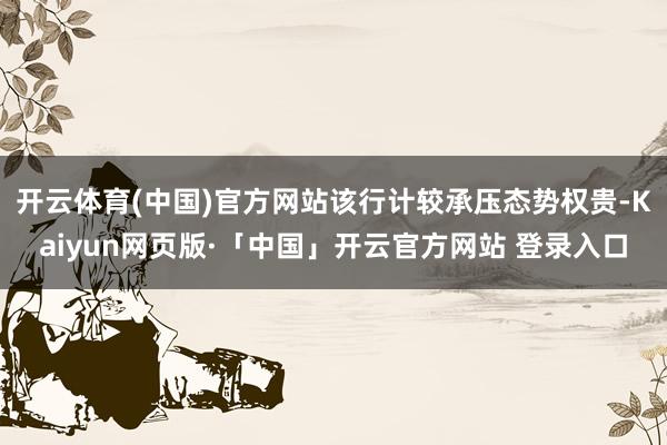 开云体育(中国)官方网站该行计较承压态势权贵-Kaiyun网页版·「中国」开云官方网站 登录入口