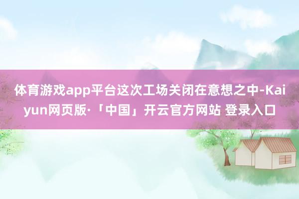 体育游戏app平台　　这次工场关闭在意想之中-Kaiyun网页版·「中国」开云官方网站 登录入口