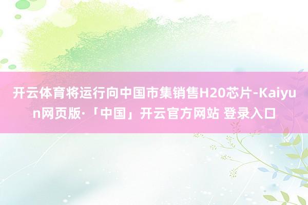 开云体育将运行向中国市集销售H20芯片-Kaiyun网页版·「中国」开云官方网站 登录入口