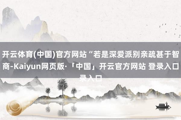 开云体育(中国)官方网站“若是深爱派别亲疏甚于智商-Kaiyun网页版·「中国」开云官方网站 登录入口