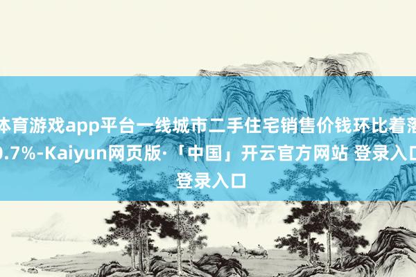 体育游戏app平台一线城市二手住宅销售价钱环比着落0.7%-Kaiyun网页版·「中国」开云官方网站 登录入口