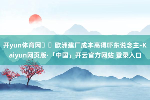 开yun体育网‌‌欧洲建厂成本高得吓东说念主-Kaiyun网页版·「中国」开云官方网站 登录入口