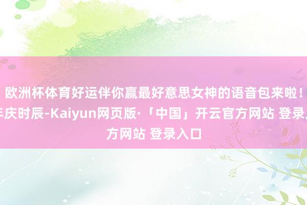 欧洲杯体育好运伴你赢最好意思女神的语音包来啦！周年庆时辰-Kaiyun网页版·「中国」开云官方网站 登录入口