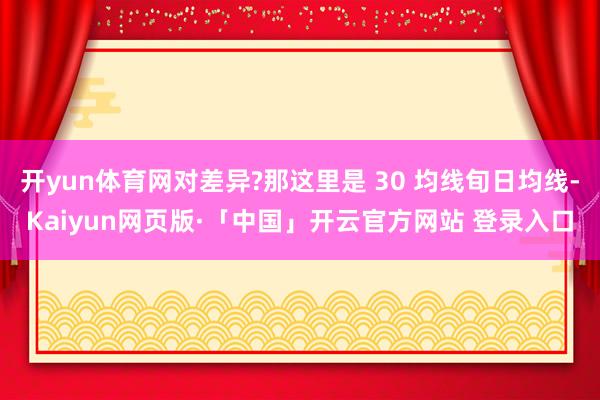 开yun体育网对差异?那这里是 30 均线旬日均线-Kaiyun网页版·「中国」开云官方网站 登录入口