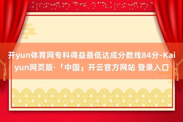 开yun体育网专科得益最低达成分数线84分-Kaiyun网页版·「中国」开云官方网站 登录入口