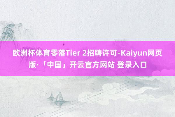 欧洲杯体育零落Tier 2招聘许可-Kaiyun网页版·「中国」开云官方网站 登录入口