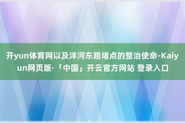 开yun体育网以及洋河东路堵点的整治使命-Kaiyun网页版·「中国」开云官方网站 登录入口