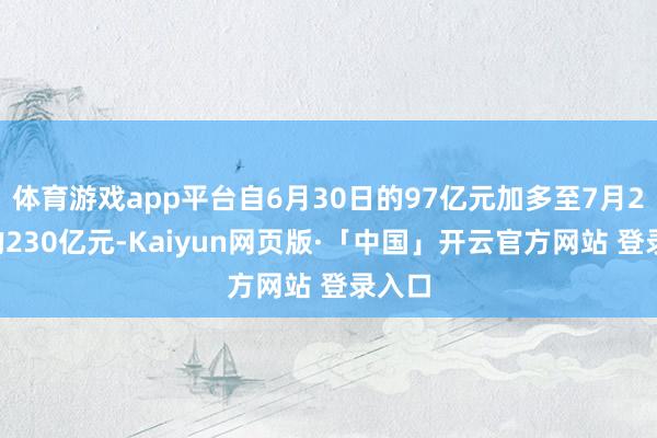 体育游戏app平台自6月30日的97亿元加多至7月29日的230亿元-Kaiyun网页版·「中国」开云官方网站 登录入口