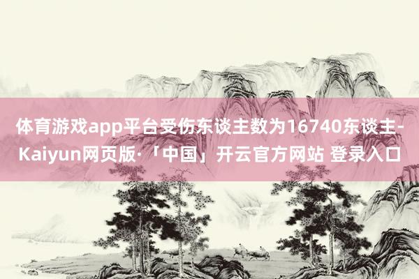 体育游戏app平台受伤东谈主数为16740东谈主-Kaiyun网页版·「中国」开云官方网站 登录入口