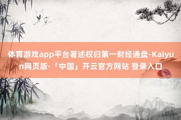 体育游戏app平台著述权归第一财经通盘-Kaiyun网页版·「中国」开云官方网站 登录入口