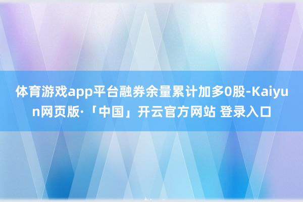 体育游戏app平台融券余量累计加多0股-Kaiyun网页版·「中国」开云官方网站 登录入口