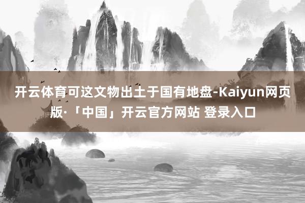 开云体育可这文物出土于国有地盘-Kaiyun网页版·「中国」开云官方网站 登录入口