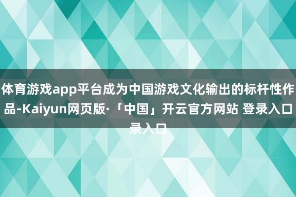 体育游戏app平台成为中国游戏文化输出的标杆性作品-Kaiyun网页版·「中国」开云官方网站 登录入口