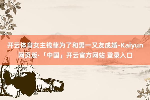 开云体育女主钱菲为了和男一又友成婚-Kaiyun网页版·「中国」开云官方网站 登录入口