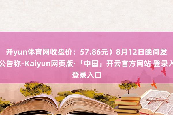 开yun体育网收盘价：57.86元）8月12日晚间发布公告称-Kaiyun网页版·「中国」开云官方网站 登录入口