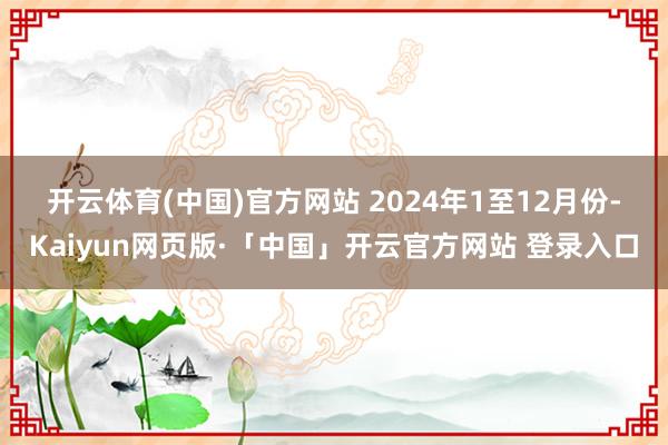开云体育(中国)官方网站 　　2024年1至12月份-Kaiyun网页版·「中国」开云官方网站 登录入口