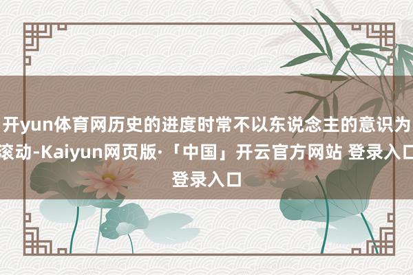 开yun体育网历史的进度时常不以东说念主的意识为滚动-Kaiyun网页版·「中国」开云官方网站 登录入口