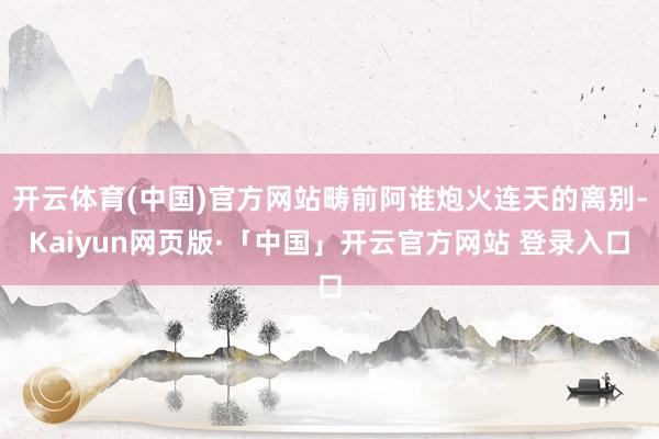 开云体育(中国)官方网站畴前阿谁炮火连天的离别-Kaiyun网页版·「中国」开云官方网站 登录入口