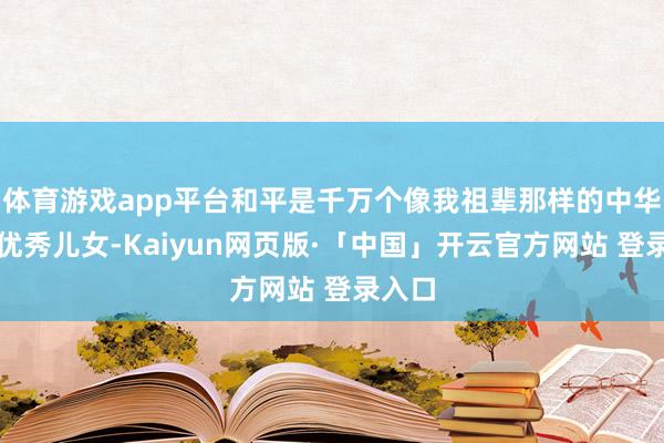 体育游戏app平台和平是千万个像我祖辈那样的中华英才优秀儿女-Kaiyun网页版·「中国」开云官方网站 登录入口