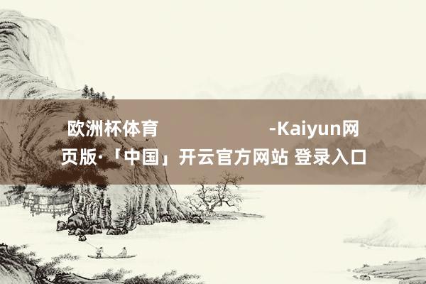 欧洲杯体育                      -Kaiyun网页版·「中国」开云官方网站 登录入口