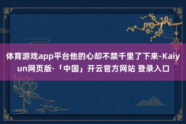 体育游戏app平台他的心却不禁千里了下来-Kaiyun网页版·「中国」开云官方网站 登录入口