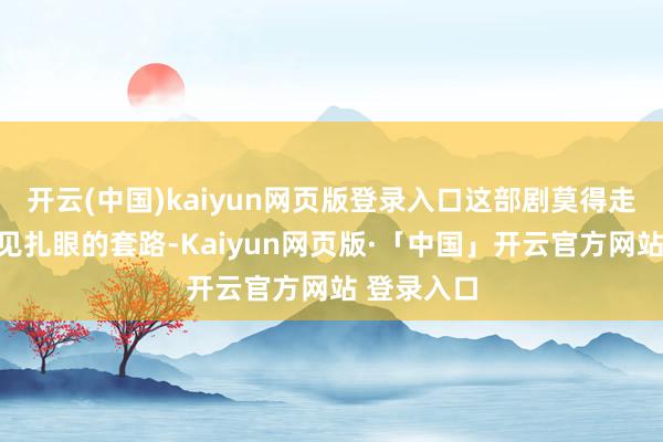 开云(中国)kaiyun网页版登录入口这部剧莫得走男女主一见扎眼的套路-Kaiyun网页版·「中国」开云官方网站 登录入口