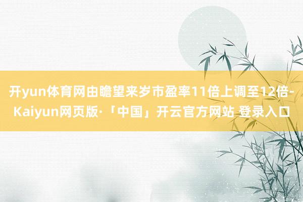 开yun体育网由瞻望来岁市盈率11倍上调至12倍-Kaiyun网页版·「中国」开云官方网站 登录入口