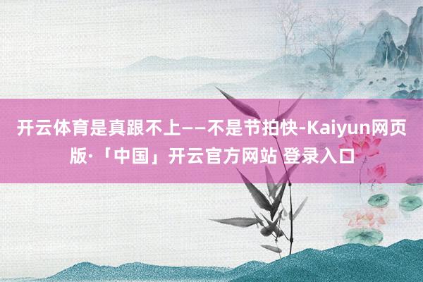 开云体育是真跟不上——不是节拍快-Kaiyun网页版·「中国」开云官方网站 登录入口