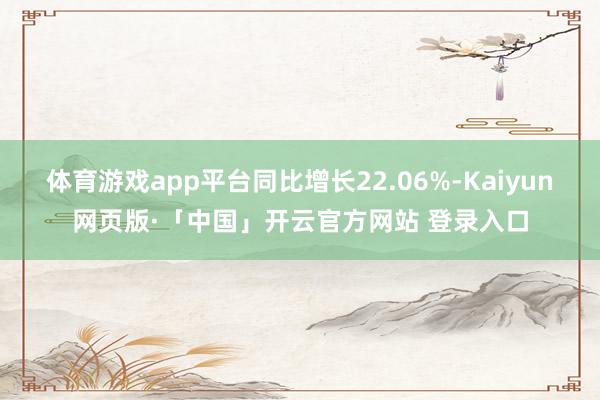 体育游戏app平台同比增长22.06%-Kaiyun网页版·「中国」开云官方网站 登录入口