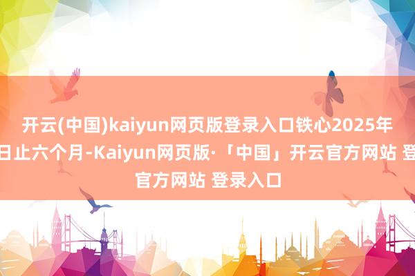 开云(中国)kaiyun网页版登录入口铁心2025年6月30日止六个月-Kaiyun网页版·「中国」开云官方网站 登录入口