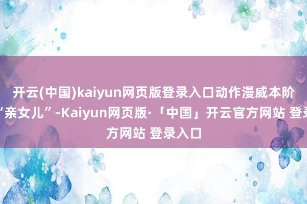 开云(中国)kaiyun网页版登录入口动作漫威本阶段的“亲女儿”-Kaiyun网页版·「中国」开云官方网站 登录入口