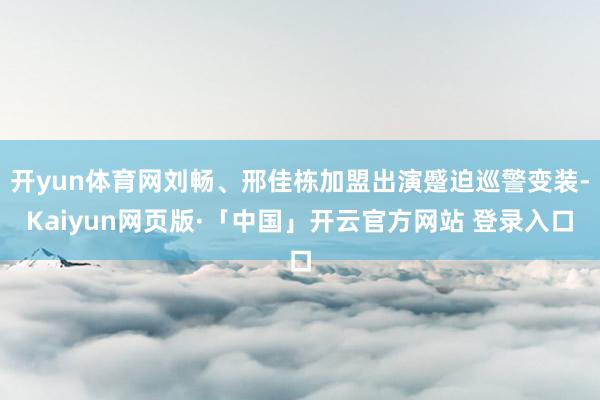 开yun体育网刘畅、邢佳栋加盟出演蹙迫巡警变装-Kaiyun网页版·「中国」开云官方网站 登录入口