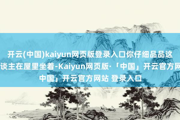 开云(中国)kaiyun网页版登录入口你仔细品品这个画面——东谈主在屋里坐着-Kaiyun网页版·「中国」开云官方网站 登录入口