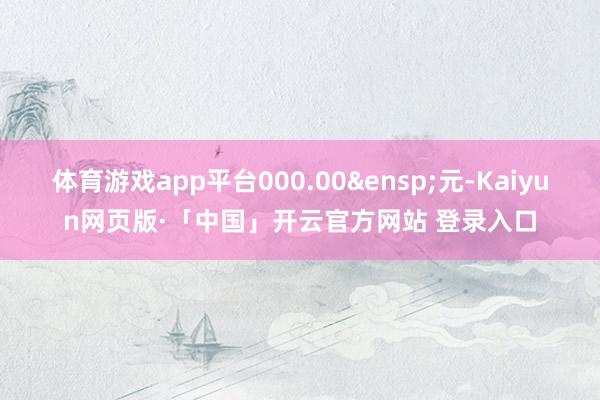 体育游戏app平台000.00&ensp;元-Kaiyun网页版·「中国」开云官方网站 登录入口