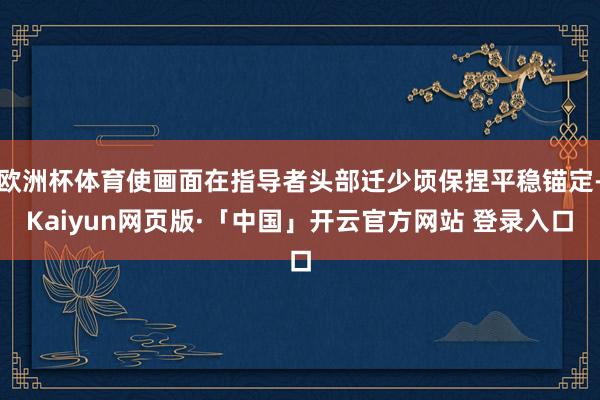 欧洲杯体育使画面在指导者头部迁少顷保捏平稳锚定-Kaiyun网页版·「中国」开云官方网站 登录入口