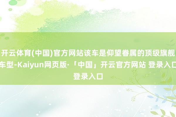 开云体育(中国)官方网站该车是仰望眷属的顶级旗舰车型-Kaiyun网页版·「中国」开云官方网站 登录入口