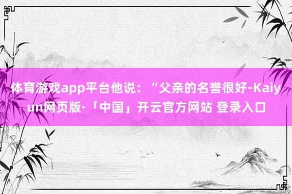 体育游戏app平台他说：“父亲的名誉很好-Kaiyun网页版·「中国」开云官方网站 登录入口