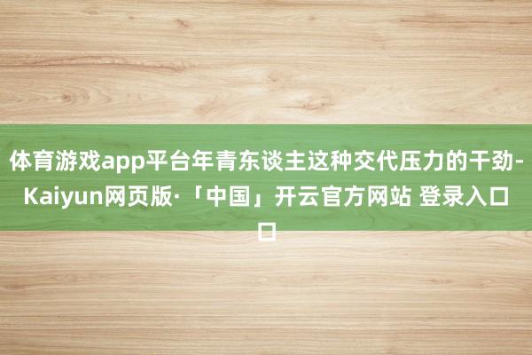 体育游戏app平台年青东谈主这种交代压力的干劲-Kaiyun网页版·「中国」开云官方网站 登录入口