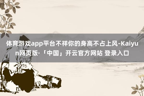 体育游戏app平台不祥你的身高不占上风-Kaiyun网页版·「中国」开云官方网站 登录入口