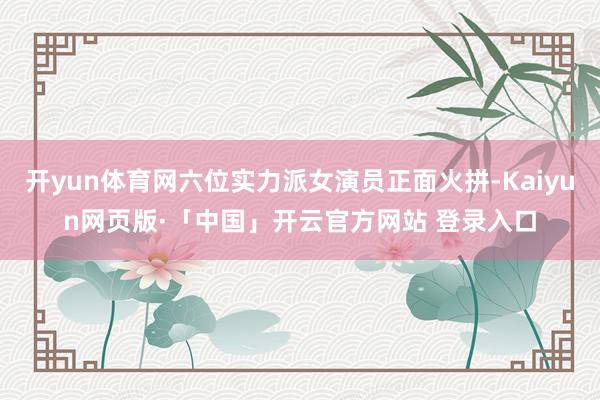 开yun体育网六位实力派女演员正面火拼-Kaiyun网页版·「中国」开云官方网站 登录入口