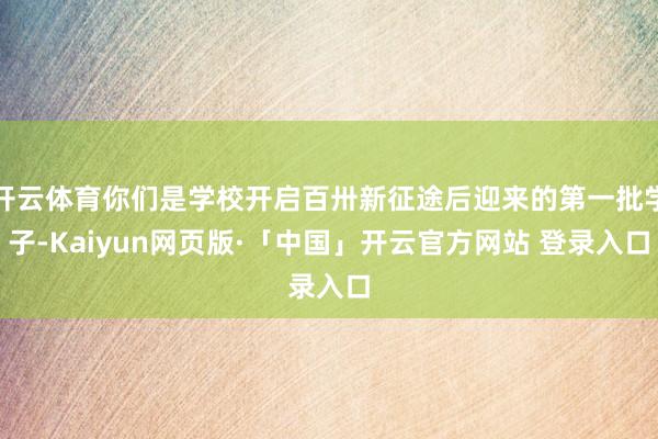 开云体育你们是学校开启百卅新征途后迎来的第一批学子-Kaiyun网页版·「中国」开云官方网站 登录入口