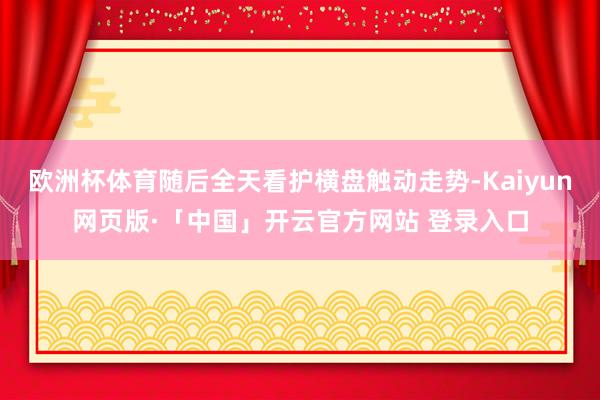 欧洲杯体育随后全天看护横盘触动走势-Kaiyun网页版·「中国」开云官方网站 登录入口
