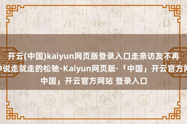 开云(中国)kaiyun网页版登录入口走亲访友不再是年青时那种说走就走的松驰-Kaiyun网页版·「中国」开云官方网站 登录入口