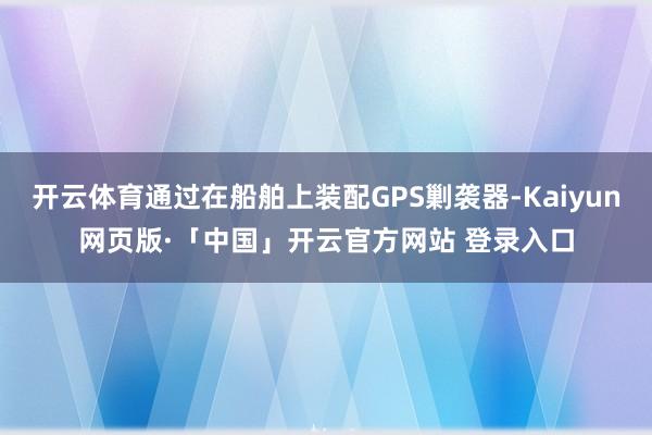 开云体育通过在船舶上装配GPS剿袭器-Kaiyun网页版·「中国」开云官方网站 登录入口