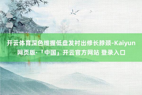 开云体育深色维握低盘发衬出修长脖颈-Kaiyun网页版·「中国」开云官方网站 登录入口